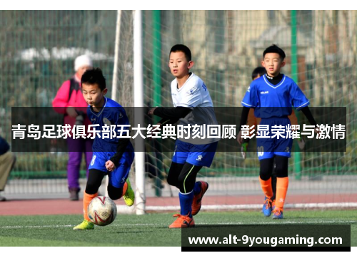 青岛足球俱乐部五大经典时刻回顾 彰显荣耀与激情
